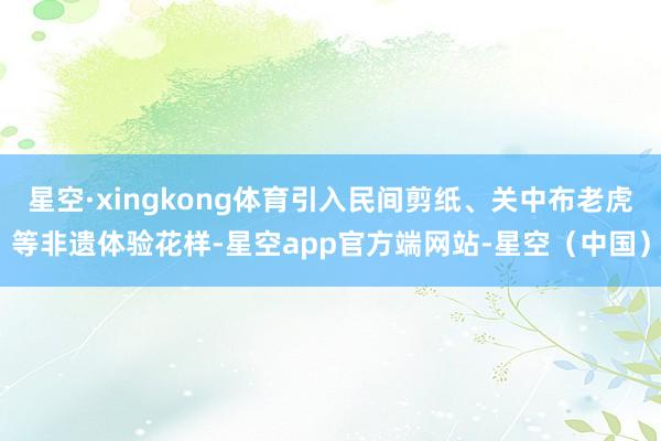 星空·xingkong体育引入民间剪纸、关中布老虎等非遗体验花样-星空app官方端网站-星空（中国）