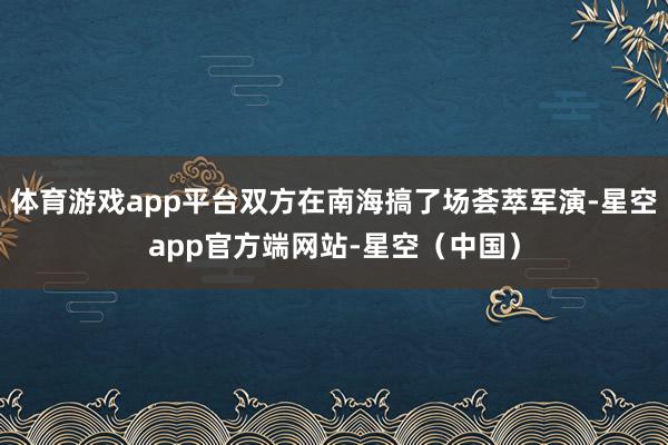 体育游戏app平台双方在南海搞了场荟萃军演-星空app官方端网站-星空（中国）
