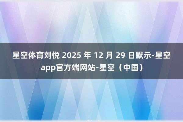 星空体育刘悦 2025 年 12 月 29 日默示-星空app官方端网站-星空（中国）