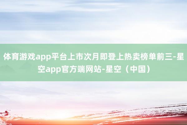 体育游戏app平台上市次月即登上热卖榜单前三-星空app官方端网站-星空（中国）