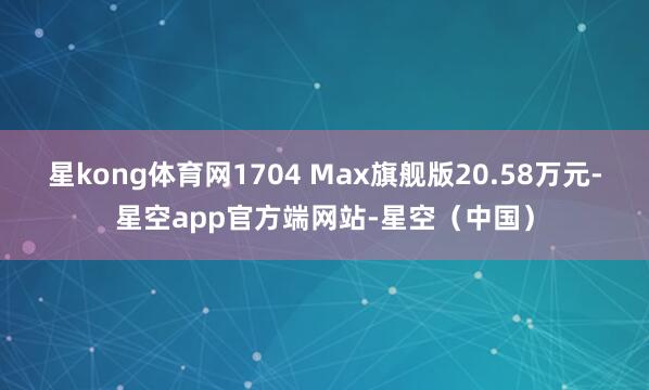 星kong体育网1704 Max旗舰版20.58万元-星空app官方端网站-星空（中国）