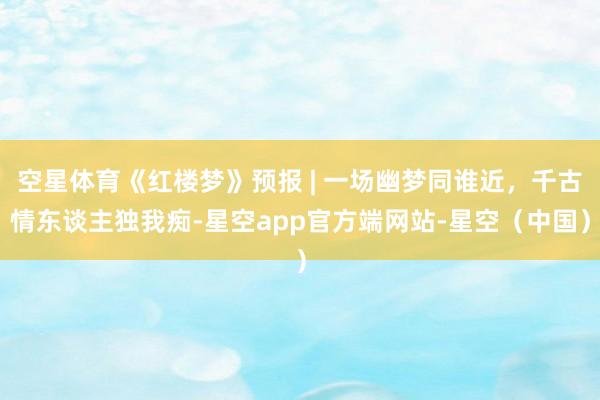 空星体育《红楼梦》预报 | 一场幽梦同谁近，千古情东谈主独我痴-星空app官方端网站-星空（中国）