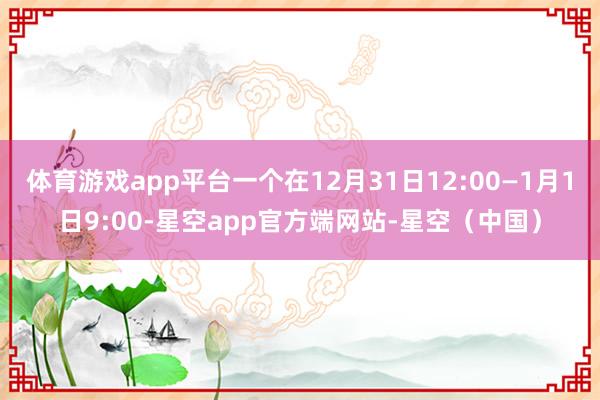 体育游戏app平台一个在12月31日12:00—1月1日9:00-星空app官方端网站-星空（中国）