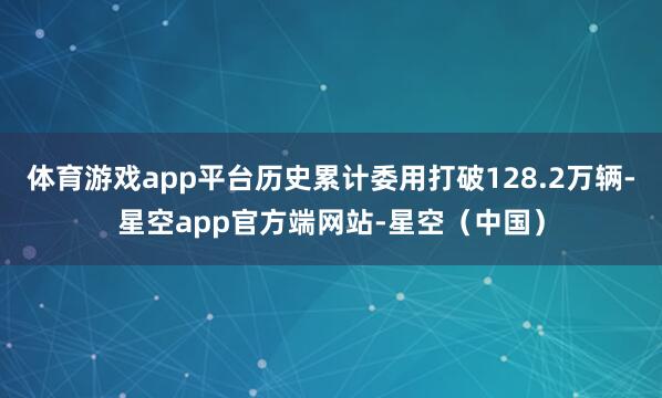 体育游戏app平台历史累计委用打破128.2万辆-星空app官方端网站-星空（中国）