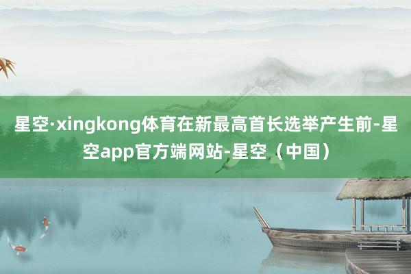 星空·xingkong体育在新最高首长选举产生前-星空app官方端网站-星空（中国）